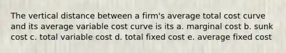 The vertical distance between a firm's average total cost curve and its average variable cost curve is its a. marginal cost b. sunk cost c. total variable cost d. total fixed cost e. average fixed cost