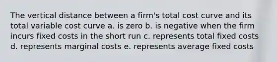 The vertical distance between a firm's total cost curve and its total variable cost curve a. is zero b. is negative when the firm incurs fixed costs in the short run c. represents total fixed costs d. represents marginal costs e. represents average fixed costs