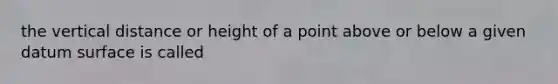 the vertical distance or height of a point above or below a given datum surface is called