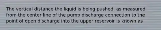 The vertical distance the liquid is being pushed, as measured from the center line of the pump discharge connection to the point of open discharge into the upper reservoir is known as