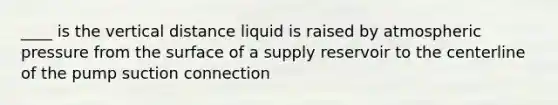 ____ is the vertical distance liquid is raised by atmospheric pressure from the surface of a supply reservoir to the centerline of the pump suction connection