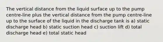 The vertical distance from the liquid surface up to the pump centre-line plus the vertical distance from the pump centre-line up to the surface of the liquid in the discharge tank is a) static discharge head b) static suction head c) suction lift d) total discharge head e) total static head