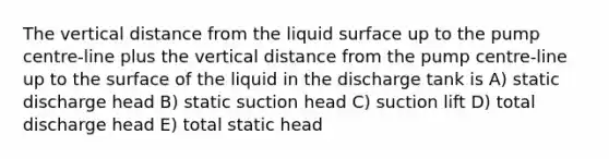 The vertical distance from the liquid surface up to the pump centre-line plus the vertical distance from the pump centre-line up to the surface of the liquid in the discharge tank is A) static discharge head B) static suction head C) suction lift D) total discharge head E) total static head