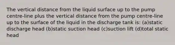 The vertical distance from the liquid surface up to the pump centre-line plus the vertical distance from the pump centre-line up to the surface of the liquid in the discharge tank is: (a)static discharge head (b)static suction head (c)suction lift (d)total static head