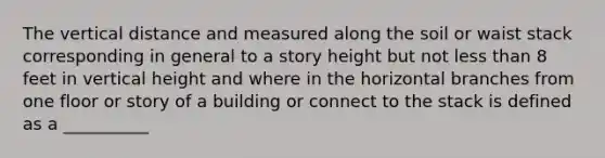 The vertical distance and measured along the soil or waist stack corresponding in general to a story height but not less than 8 feet in vertical height and where in the horizontal branches from one floor or story of a building or connect to the stack is defined as a __________