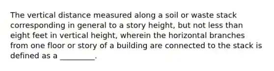 The vertical distance measured along a soil or waste stack corresponding in general to a story height, but not less than eight feet in vertical height, wherein the horizontal branches from one floor or story of a building are connected to the stack is defined as a _________.