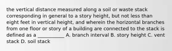 the vertical distance measured along a soil or waste stack corresponding in general to a story height, but not less than eight feet in vertical height, and wherein the horizontal branches from one floor or story of a building are connected to the stack is defined as a ___________ A. branch interval B. story height C. vent stack D. soil stack