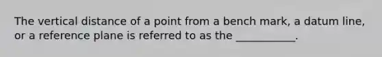 The vertical distance of a point from a bench mark, a datum line, or a reference plane is referred to as the ___________.