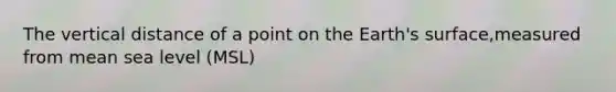 The vertical distance of a point on the Earth's surface,measured from mean sea level (MSL)