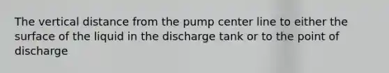 The vertical distance from the pump center line to either the surface of the liquid in the discharge tank or to the point of discharge