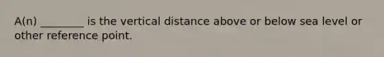 A(n) ________ is the vertical distance above or below sea level or other reference point.