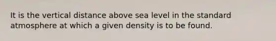 It is the vertical distance above sea level in the standard atmosphere at which a given density is to be found.