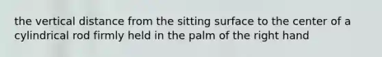 the vertical distance from the sitting surface to the center of a cylindrical rod firmly held in the palm of the right hand