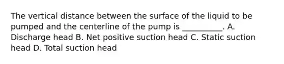 The vertical distance between the surface of the liquid to be pumped and the centerline of the pump is __________. A. Discharge head B. Net positive suction head C. Static suction head D. Total suction head