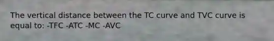 The vertical distance between the TC curve and TVC curve is equal to: -TFC -ATC -MC -AVC