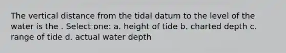 The vertical distance from the tidal datum to the level of the water is the . Select one: a. height of tide b. charted depth c. range of tide d. actual water depth