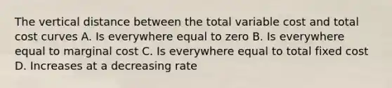 The vertical distance between the total variable cost and total cost curves A. Is everywhere equal to zero B. Is everywhere equal to marginal cost C. Is everywhere equal to total fixed cost D. Increases at a decreasing rate