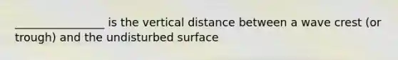 ________________ is the vertical distance between a wave crest (or trough) and the undisturbed surface