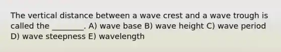 The vertical distance between a wave crest and a wave trough is called the ________. A) wave base B) wave height C) wave period D) wave steepness E) wavelength