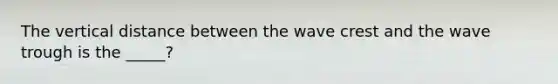 The vertical distance between the wave crest and the wave trough is the _____?