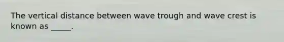 The vertical distance between wave trough and wave crest is known as _____.