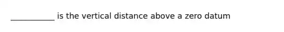 ___________ is the vertical distance above a zero datum