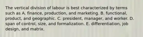 The vertical division of labour is best characterized by terms such as A. finance, production, and marketing. B. functional, product, and geographic. C. president, manager, and worker. D. span of control, size, and formalization. E. differentiation, job design, and matrix.