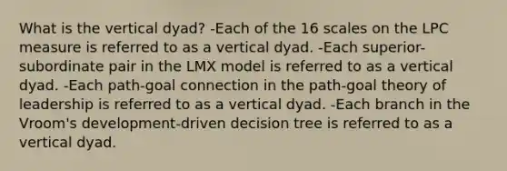 What is the vertical dyad? -Each of the 16 scales on the LPC measure is referred to as a vertical dyad. -Each superior-subordinate pair in the LMX model is referred to as a vertical dyad. -Each path-goal connection in the path-goal theory of leadership is referred to as a vertical dyad. -Each branch in the Vroom's development-driven decision tree is referred to as a vertical dyad.