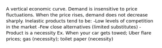 A vertical economic curve. Demand is insensitive to price fluctuations. When the price rises, demand does not decrease sharply. Inelastic products tend to be: -Low levels of competition in the market -Few close alternatives (limited substitutes) -Product is a necessity Ex. When your car gets towed; Uber flare prices; gas (necessity); toilet paper (necessity)