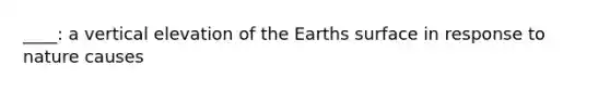 ____: a vertical elevation of the Earths surface in response to nature causes