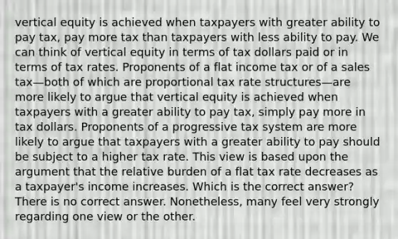 vertical equity is achieved when taxpayers with greater ability to pay tax, pay more tax than taxpayers with less ability to pay. We can think of vertical equity in terms of tax dollars paid or in terms of tax rates. Proponents of a flat income tax or of a sales tax—both of which are proportional tax rate structures—are more likely to argue that vertical equity is achieved when taxpayers with a greater ability to pay tax, simply pay more in tax dollars. Proponents of a progressive tax system are more likely to argue that taxpayers with a greater ability to pay should be subject to a higher tax rate. This view is based upon the argument that the relative burden of a flat tax rate decreases as a taxpayer's income increases. Which is the correct answer? There is no correct answer. Nonetheless, many feel very strongly regarding one view or the other.