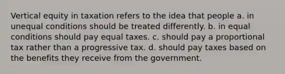 Vertical equity in taxation refers to the idea that people a. in unequal conditions should be treated differently. b. in equal conditions should pay equal taxes. c. should pay a proportional tax rather than a progressive tax. d. should pay taxes based on the benefits they receive from the government.