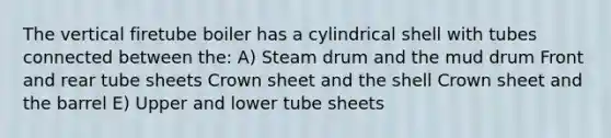 The vertical firetube boiler has a cylindrical shell with tubes connected between the: A) Steam drum and the mud drum Front and rear tube sheets Crown sheet and the shell Crown sheet and the barrel E) Upper and lower tube sheets