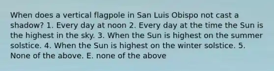 When does a vertical flagpole in San Luis Obispo not cast a shadow? 1. Every day at noon 2. Every day at the time the Sun is the highest in the sky. 3. When the Sun is highest on the summer solstice. 4. When the Sun is highest on the winter solstice. 5. None of the above. E. none of the above