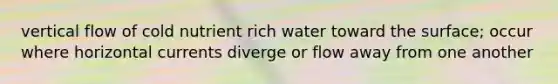 vertical flow of cold nutrient rich water toward the surface; occur where horizontal currents diverge or flow away from one another