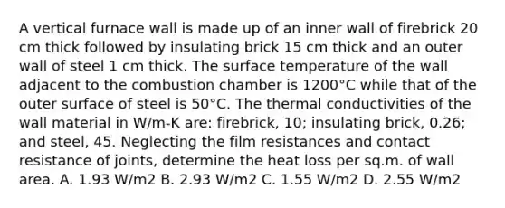 A vertical furnace wall is made up of an inner wall of firebrick 20 cm thick followed by insulating brick 15 cm thick and an outer wall of steel 1 cm thick. The surface temperature of the wall adjacent to the combustion chamber is 1200°C while that of the outer surface of steel is 50°C. The thermal conductivities of the wall material in W/m-K are: firebrick, 10; insulating brick, 0.26; and steel, 45. Neglecting the film resistances and contact resistance of joints, determine the heat loss per sq.m. of wall area. A. 1.93 W/m2 B. 2.93 W/m2 C. 1.55 W/m2 D. 2.55 W/m2