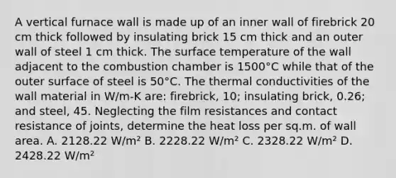 A vertical furnace wall is made up of an inner wall of firebrick 20 cm thick followed by insulating brick 15 cm thick and an outer wall of steel 1 cm thick. The surface temperature of the wall adjacent to the combustion chamber is 1500°C while that of the outer surface of steel is 50°C. The thermal conductivities of the wall material in W/m-K are: firebrick, 10; insulating brick, 0.26; and steel, 45. Neglecting the film resistances and contact resistance of joints, determine the heat loss per sq.m. of wall area. A. 2128.22 W/m² B. 2228.22 W/m² C. 2328.22 W/m² D. 2428.22 W/m²