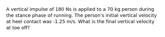 A vertical impulse of 180 Ns is applied to a 70 kg person during the stance phase of running. The person's initial vertical velocity at heel contact was -1.25 m/s. What is the final vertical velocity at toe off?