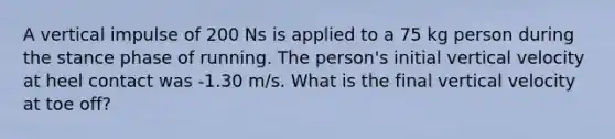 A vertical impulse of 200 Ns is applied to a 75 kg person during the stance phase of running. The person's initial vertical velocity at heel contact was -1.30 m/s. What is the final vertical velocity at toe off?