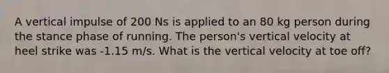 A vertical impulse of 200 Ns is applied to an 80 kg person during the stance phase of running. The person's vertical velocity at heel strike was -1.15 m/s. What is the vertical velocity at toe off?