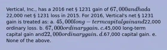 Vertical, Inc., has a 2016 net § 1231 gain of 67,000 and had a22,000 net § 1231 loss in 2015. For 2016, Vertical's net § 1231 gain is treated as: a. 45,000 long-term capital gain and22,000 ordinary loss. b. 67,000 ordinary gain. c.45,000 long-term capital gain and22,000 ordinary gain. d.67,000 capital gain. e. None of the above.