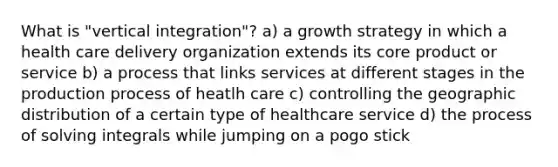 What is "vertical integration"? a) a growth strategy in which a health care delivery organization extends its core product or service b) a process that links services at different stages in the production process of heatlh care c) controlling the geographic distribution of a certain type of healthcare service d) the process of solving integrals while jumping on a pogo stick