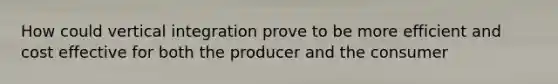 How could vertical integration prove to be more efficient and cost effective for both the producer and the consumer