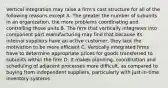 Vertical integration may raise a firm's cost structure for all of the following reasons except A. The greater the number of subunits in an organization, the more problems coordinating and controlling those units B. The firm that vertically integrates into component part manufacturing may find that because its internal suppliers have an active customer, they lack the motivation to be more efficient C. Vertically integrated firms have to determine appropriate prices for goods transferred to subunits within the firm D. It makes planning, coordination and scheduling of adjacent processes more difficult, as compared to buying from independent suppliers, particularly with just-in-time inventory systems