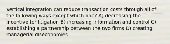 Vertical integration can reduce transaction costs through all of the following ways except which one? A) decreasing the incentive for litigation B) increasing information and control C) establishing a partnership between the two firms D) creating managerial diseconomies