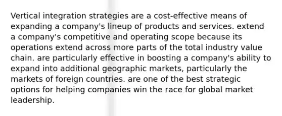 Vertical integration strategies are a cost-effective means of expanding a company's lineup of products and services. extend a company's competitive and operating scope because its operations extend across more parts of the total industry value chain. are particularly effective in boosting a company's ability to expand into additional geographic markets, particularly the markets of foreign countries. are one of the best strategic options for helping companies win the race for global market leadership.