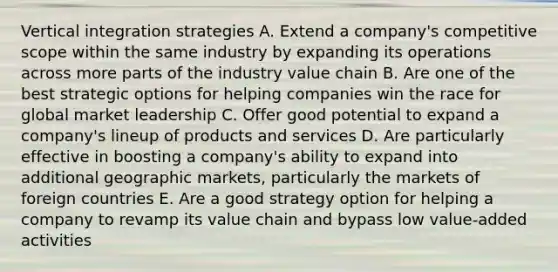 Vertical integration strategies A. Extend a company's competitive scope within the same industry by expanding its operations across more parts of the industry value chain B. Are one of the best strategic options for helping companies win the race for global market leadership C. Offer good potential to expand a company's lineup of products and services D. Are particularly effective in boosting a company's ability to expand into additional geographic markets, particularly the markets of foreign countries E. Are a good strategy option for helping a company to revamp its value chain and bypass low value-added activities