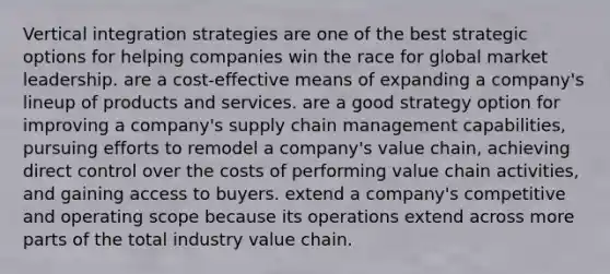 Vertical integration strategies are one of the best strategic options for helping companies win the race for global market leadership. are a cost-effective means of expanding a company's lineup of products and services. are a good strategy option for improving a company's supply chain management capabilities, pursuing efforts to remodel a company's value chain, achieving direct control over the costs of performing value chain activities, and gaining access to buyers. extend a company's competitive and operating scope because its operations extend across more parts of the total industry value chain.