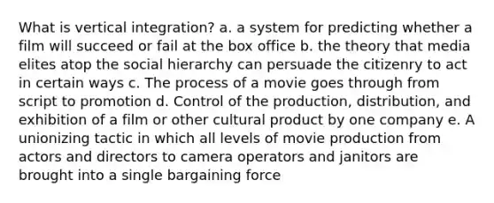 What is vertical integration? a. a system for predicting whether a film will succeed or fail at the box office b. the theory that media elites atop the social hierarchy can persuade the citizenry to act in certain ways c. The process of a movie goes through from script to promotion d. Control of the production, distribution, and exhibition of a film or other cultural product by one company e. A unionizing tactic in which all levels of movie production from actors and directors to camera operators and janitors are brought into a single bargaining force