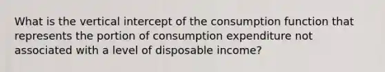 What is the vertical intercept of the consumption function that represents the portion of consumption expenditure not associated with a level of disposable income?